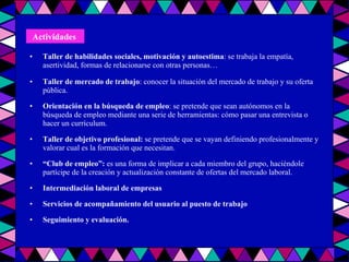 Taller de habilidades sociales, motivación y autoestima : se trabaja la empatía, asertividad, formas de relacionarse con otras personas… Taller de mercado de trabajo : conocer la situación del mercado de trabajo y su oferta pública. Orientación en la búsqueda de empleo : se pretende que sean autónomos en la búsqueda de empleo mediante una serie de herramientas: cómo pasar una entrevista o hacer un currículum. Taller de objetivo profesional:  se pretende que se vayan definiendo profesionalmente y valorar cual es la formación que necesitan. “ Club de empleo”:  es una forma de implicar a cada miembro del grupo, haciéndole partícipe de la creación y actualización constante de ofertas del mercado laboral. Intermediación laboral de empresas Servicios de acompañamiento del usuario al puesto de trabajo  Seguimiento y evaluación. Actividades   