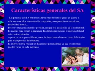 Características generales del SA Las personas con SA presentan alteraciones de distinto grado en cuanto a relaciones sociales, comunicación, expresión y comprensión de emociones, flexibilidad mental… Poseen “inteligencia formal” peculiar, aunque esta está dentro de la normalidad. Es además muy común la presencia de alteraciones motoras o hipersensibilidad ante ciertos estímulos. A pesar de estas generalidades, no se incluyen estos síntomas  como definitorios para el diagnóstico del síndrome. Es imprescindible realizar un diagnóstico personalizado ya que los síntomas pueden variar en cada individuo.  