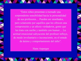 "Estos niños presentan a menudo una  sorprendente sensibilidad hacia la personalidad  de sus profesores.... Pueden ser enseñados,  pero solamente por aquéllos que les ofrecen una comprensión y un afecto verdaderos, gente que  les trata con cariño y también con humor.... La  actitud emocional subyacente del profesor influye,  de modo involuntario e inconsciente, en el estado  de ánimo y comportamiento del niño”.  Hans Asperger 