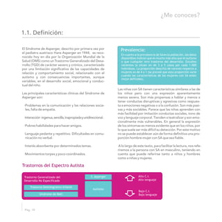 El Síndrome de Asperger, descrito por primera vez por
el pediatra austriaco Hans Asperger en 1944, es reco-
nocido hoy en día por la Organización Mundial de la
Salud (OMS) como un Trastorno Generalizado del Desa-
rrollo (TGD) de carácter severo y crónico, caracterizado
por una limitación significativa de las capacidades de
relación y comportamiento social, relacionado con el
autismo y con consecuencias importantes, aunque
variables, en el desarrollo social, emocional y conduc-
tual del niño.
Las niñas con SA tienen características similares a las de
Las principales características clínicas del Síndrome de los niños pero con una expresión aparentemente
Asperger son: menos severa. Son más propensas a hablar y menos a
tener conductas disruptivas y agresivas como respues-
·Problemas en la comunicación y las relaciones socia- ta a emociones negativas o a la confusión. Son más pasi-
les, falta de empatía. vas y más sociables. Parece que las niñas aprenden con
más facilidad por imitación conductas sociales, tono de
·Interacción ingenua,sencilla,inapropiadayunidireccional. voz y lenguaje corporal. Tienden a teatralizar y son emo-
cionalmente más vulnerables. En general la expresión
·Pobres habilidades para hacer amigos. de los síntomas es menos evidente que en los niños, por
lo que suele ser más difícil su detección. Por este motivo
·Lenguaje pedante y repetitivo. Dificultades en comu- no se puede establecer aún de forma definitiva una pro-
nicación no verbal. porción hombre-mujer con SA que sea fiable.
·Interés absorbente por determinados temas. A lo largo de este texto, para facilitar la lectura, nos refe-
riremos a la persona con SA en masculino, teniendo en
·Movimientos torpes y poco coordinados. cuenta que puede referirse tanto a niños y hombres
como a niñas y mujeres.
1.1. Definición:
Trastornos del Espectro Autista
Pág. 10
¿Me conoces?
Prevalencia:
En cuanto a la prevalencia de SAen la población, los datos
disponibles indican que es mucho más alta que el autismo
o que cualquier otro trastorno del desarrollo. Estudios
recientes la situan en de 3 a 5 casos por cada 1.000
individuos. La proporción descrita de varones respecto a
mujeres es de 4 a 1 (se preveé que esta proporción varíe
cuando las características de las mujeres con SA estén
mejor definidas).
Trastorno Generalizado del
Desarrollo No Especificado
Trastorno Desintegrativo Infantil
Síndrome de Rett
S. Asperger
Autismo
Alto C.I.
Alto lenguaje
Bajo C.I.
Bajo lenguaje
 