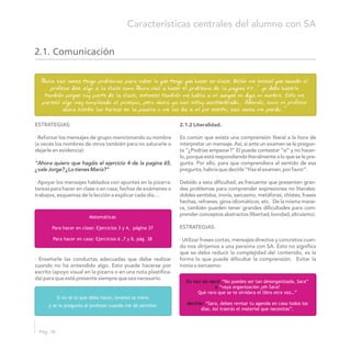 2.1.2 Literalidad.ESTRATEGIAS:
· Reforzar los mensajes de grupo mencionando su nombre Es común que exista una comprensión literal a la hora de
(a veces los nombres de otros también para no saturarle o interpretar un mensaje. Así, si ante un examen se le pregun-
dejarle en evidencia): ta “¿Podrías empezar?” El puede contestar “sí” y no hacer-
lo, porque está respondiendo literalmente a lo que se le pre-
gunta. Por ello, para que comprendiera el sentido de esa
pregunta,habríaquedecirle“Hazelexamen,porfavor”.
· Apoyar los mensajes hablados con apuntes en la pizarra: Debido a esta dificultad, es frecuente que presenten gran-
tareas para hacer en clase o en casa, fechas de exámenes o des problemas para comprender expresiones no literales:
trabajos, esquemas de la lección a explicar cada día… dobles sentidos, ironía, sarcasmo, metáforas, chistes, frases
hechas, refranes, giros idiomáticos, etc. De la misma mane-
ra, también pueden tener grandes dificultades para com-
prenderconceptosabstractos(libertad,bondad,altruismo).
ESTRATEGIAS:
· Utilizar frases cortas, mensajes directos y concretos cuan-
do nos dirijamos a una persona con SA. Esto no significa
que se deba reducir la complejidad del contenido, es la
· Enseñarle las conductas adecuadas que debe realizar forma lo que puede dificultar la comprensión. Evitar la
cuando no ha entendido algo. Esto puede hacerse por ironía o sarcasmo:
escrito (apoyo visual en la pizarra o en una nota plastifica-
da) para que esté presente siempre que sea necesario.
“Ahora quiero que hagáis el ejercicio 4 de la pagina 65,
¿vale Jorge? ¿Lo tienes María?”
A“ hora casi nunca tengo problemas para saber lo que tengo que hacer en clase. Belén me enseñó que cuando el
profesor dice algo a la clase como A“ hora vais a hacer el problema de la pagina 43…” yo debo hacerlo
también porque soy parte de la clase, entonces también me habla a mí aunque no diga mi nombre. Esto me
pareció algo muy complicado al principio, pero ahora ya casi estoy acostumbrado… Además, como mi profesor
ahora escribe las tareas en la pizarra o me las da a mí por escrito, casi nunca me pierdo…”
Matemáticas
Para hacer en clase: Ejercicios 3 y 4, página 37
Para hacer en casa: Ejercicios 6 ,7 y 8, pág. 38
Si no sé lo que debo hacer, levanto la mano
y se lo pregunto al profesor cuando me dé permiso
En vez de decir
o
decirle:
“No puedes ser tan desorganizada, Sara”
“vaya organización ¿eh Sara?
Qué raro que se te olvidara el libro otra vez…”
“Sara, debes revisar tu agenda en casa todos los
días. Así traerás el material que necesitas”.
Pág. 18
Características centrales del alumno con SA
2.1. Comunicación
 