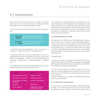 Obsérvese cómo la primera frase no ayuda a que Sara · En cuanto a las estrategias para la compresión de con-
sepa qué es lo que tiene que hacer y la segunda puede ceptos abstractos, utilizar ayudas visuales (esquemas, imá-
hacer que la niña se sienta totalmente confusa. genes, películas, etc.), explicaciones sencillas adicionales,
o adaptar el nivel de exigencia en las tareas escolares para
· Utilizar órdenes o indicaciones directas en vez de pregun- que las puedan realizar por sí mismos, por ejemplo: en vez
tas: de pedir una redacción o reflexión sobre la Paz, buscar
información sobre Gandhi.
2.1.3 Comunicación no-verbal:
Las personas con SA tienen gran dificultad para interpre-
tar (así como para incorporar adecuadamente) gestos o
movimientos corporales que regulan la comunicación. Si el
mensaje se emite con un semblante sonriente y un tono de
voz de felicitación, les será muy difícil inferir que existe
· Limitar las expresiones ambiguas, como “te veo en un una crítica escondida tras frases como “Lolo, te has lucido,
momento”, “dame un respiro”, “ya hablaremos”… nunca he visto un dictado tan bien escrito!” ante un dicta-
do desastroso.
· Enseñarle de forma concreta y adaptada a su nivel, los
significados de los giros idiomáticos, chistes, expresiones ESTRATEGIAS:
hechas o coloquiales y refranes más comunes (“ponerse
las botas”, “estar al loro”, “ponerse las pilas”, “caerse la · Aunque raramente es necesaria una intervención com-
cara”…). pleta, el especialista en Audición y Lenguaje o el logopeda
del colegio puede intervenir para mejorar áreas problemá-
· Lenguaje positivo: siempre que sea posible utilizar un len- ticas tales como el lenguaje pragmático.
guaje en positivo (evitando la palabra “No”):
· A la hora de corregir una acción o conducta, ser claro y
directo, con pocos gestos y sin levantar la voz para evitar
distracciones. Llamarle por su nombre primero para obte-
ner su atención:
“Mario, en este examen usa lápiz, no bolígrafo. Así puedes
borrar si te confundes”
2.1.4. Atención y concentración:
Las personas con SA suelen presentar dificultades para
atender a los estímulos importantes por encima de los
superfluos en cada momento. En el contexto del aula, el
En vez de
decirle:
En vez de
decirle
“¿Podrías sacar el libro de inglés?”
“Saca el libro de inglés, por favor”
“¿Te importaría recoger tus cosas?”
“Recoge tus cosas, por favor”
En vez de… Utilizar…
“No te pongas tan cerca“ “Aléjate un poco”
“No quiero oír más ruido” “Cállate, por favor”
“No se cogen las cosas de “Si quieres algo pídelo”
los demás”
“No grites” “Baja la voz”
“No me agobies” “Hablaremos de esto
al final de la clase”
El síndrome de Asperger
Pág. 19
2.1. Comunicación
 
