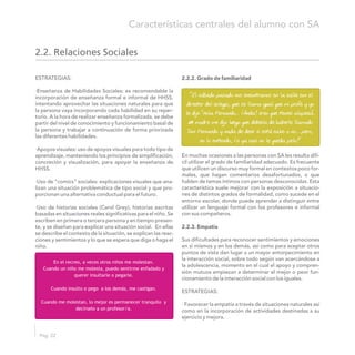 Pág. 22
Características centrales del alumno con SA
2.2.2. Grado de familiaridadESTRATEGIAS:
·Enseñanza de Habilidades Sociales: es recomendable la
incorporación de enseñanza formal e informal de HHSS,
intentando aprovechar las situaciones naturales para que
la persona vaya incorporando cada habilidad en su reper-
torio. A la hora de realizar enseñanza formalizada, se debe
partir del nivel de conocimiento y funcionamiento basal de
la persona y trabajar a continuación de forma priorizada
las diferentes habilidades.
·Apoyos visuales: uso de apoyos visuales para todo tipo de
En muchas ocasiones a las personas con SA les resulta difí-aprendizaje, manteniendo los principios de simplificación,
cil utilizar el grado de familiaridad adecuado. Es frecuenteconcreción y visualización, para apoyar la enseñanza de
que utilicen un discurso muy formal en contextos poco for-HHSS.
males, que hagan comentarios desafortunados, o que
hablen de temas íntimos con personas desconocidas. Esta·Uso de “comics” sociales: explicaciones visuales que ana-
característica suele mejorar con la exposición a situacio-lizan una situación problemática de tipo social y que pro-
nes de distintos grados de formalidad, como sucede en elporcionan una alternativa conductual para el futuro.
entorno escolar, donde puede aprender a distinguir entre
utilizar un lenguaje formal con los profesores e informal·Uso de historias sociales (Carol Grey), historias escritas
con sus compañeros.basadas en situaciones reales significativas para el niño. Se
escriben en primera o tercera persona y en tiempo presen-
te, y se diseñan para explicar una situación social. En ellas 2.2.3. Empatía
se describe el contexto de la situación, se explican las reac-
Sus dificultades para reconocer sentimientos y emocionesciones y sentimientos y lo que se espera que diga o haga el
en sí mismos y en los demás, así como para aceptar otrosniño.
puntos de vista dan lugar a un mayor entorpecimiento en
la interacción social, sobre todo según van acercándose a
la adolescencia, momento en el cual el apoyo y compren-
sión mutuos empiezan a determinar el mejor o peor fun-
cionamiento de la interacción social con los iguales.
ESTRATEGIAS:
· Favorecer la empatía a través de situaciones naturales así
como en la incorporación de actividades destinadas a su
ejercicio y mejora.
2.2. Relaciones Sociales
En el recreo, a veces otros niños me molestan.
Cuando un niño me molesta, puedo sentirme enfadado y
querer insultarle o pegarle.
Cuando insulto o pego a los demás, me castigan.
Cuando me molestan, lo mejor es permanecer tranquilo y
decírselo a un profesor/a.
“El sábado pasado nos encontramos en la calle con el
director del colegio, que se llama igual que mi profe y yo
le dije “Hola Fernando… ¡Anda! creo que tienes alopecia”.
Mi madre me dijo luego que debería de haberle llamado
Don Fernando y nada de decir si está calvo o no… pero,
no lo entiendo, ¡si ya casi no le queda pelo!”
 