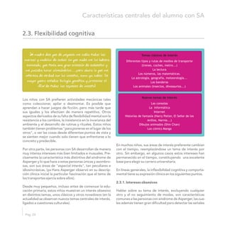 Los niños con SA prefieren actividades mecánicas tales
como coleccionar, apilar o desmontar. Es posible que
aprendan a hacer juegos de ficción, pero más tarde que
sus iguales y los efectúen de manera repetitiva. Otros
aspectos derivados de su falta de flexibilidad mental son la
resistencia a los cambios, la insistencia en la invarianza del
ambiente y el desarrollo de rutinas y rituales. Estos niños
también tienen problemas "para ponerse en el lugar de los
otros", o ver las cosas desde diferentes puntos de vista y
se sienten mejor cuando solo tienen que enfrentarse a lo
concreto y predecible.
En muchos niños, sus áreas de interés preferente cambian
Por otra parte, las personas con SA desarrollan de manera con el tiempo, reemplazándose un tema de interés por
muy intensa intereses más bien limitados e inusuales. Pre- otro. Sin embargo, en algunos casos estos intereses han
cisamente la característica más distintiva del síndrome de permanecido en el tiempo, constituyendo una excelente
Asperger y lo que hace a estas personas únicas y asombro- base para elegir su carrera universitaria.
sas, son sus áreas de "especial interés", tan peculiares e
idiosincrásicas, (ya Hans Asperger observó en su descrip- En líneas generales, la inflexibilidad cognitiva y comporta-
ción clínica inicial la particular fascinación que el tema de mental tiene su expresión clínica en los siguientes puntos.
los transportes ejercía sobre ellos).
2.3.1. Intereses obsesivos
Desde muy pequeños, incluso antes de comenzar la edu-
cación primaria, estos niños muestran un interés obsesivo Hablar sobre su tema de interés, excluyendo cualquier
en distintos temas, unos clásicos y otros novedosos (en la otro y el no seguimiento de modas, son características
actualidad se observan nuevos temas centrales de interés, comunes a las personas con síndrome de Asperger, las cua-
ligados a cuestiones culturales). les además tienen gran dificultad para detectar las señales
Pág. 24
Características centrales del alumno con SA
2.3. Flexibilidad cognitiva
M“ i madre dice que de pequeño me sabía todas las
marcas y modelos de coches sin que nadie me los hubiera
enseñado, que tenía una gran colección de cochecitos y
me pasaba horas alineándolos……pero ahora lo que me
interesa de verdad son los insectos, como ya sabes. De
mayor quiero estudiar biología genética y preservar el
ADN de todas las especies de insectos”
Temas clásicos de interés
Diferentes tipos y rutas de medios de transporte
(trenes, coches, metro...)
La lectura
Los números, las matemáticas.
La astrología, geografía, meteorología...
Las banderas
Los animales (insectos, dinosaurios...)
Nuevos temas de interés
Las consolas
La informática
Internet
Historias de fantasía (Harry Potter, El Señor de los
Anillos, Narnia...)
Dibujos animados (Shin Chan)
Los cómics Manga
 