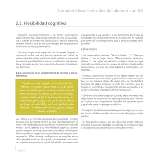 · Elogiarle convenientemente y de forma contingente o regañando a sus iguales o a sus hermanos. Este tipo de
cada vez que haya logrado prescindir de uno de sus obje- conductas lleva frecuentemente a una reacción de rechazo
tos o rutinas en contextos inadecuados. Nunca debemos por parte de los compañeros, que a ellos les cuesta com-
intentar eliminar una de estas conductas sin proporcionar prender.
al niño otra conducta alternativa.
ESTRATEGIAS
· Una estrategia más adaptada es ofrecerle lugares y
momentos en los que se le permita realizar sus conductas · No universalizar normas: “Nunca debes…” o “Siempre
estereotipadas, intentando enseñarle a aliviar su ansiedad debes…”, en su lugar, decir: “Normalmente, debes/no
de manera que interfiera lo menos posible con sus deman- debes…”. Las reglas para el niño con SA no tienen por qué
das y contexto social (en el servicio, durante el descanso, coincidir exactamente con las que se aplican al resto de los
por ejemplo). compañeros, ya que sus necesidades y habilidades son
distintas.
2.3.3. Insistencia en el cumplimiento de normas y proce-
dimientos · Aunque las rutinas y normas de las clases deben ser tan
consistentes, estructuradas y previsibles como sea posi-
ble, se las debería dotar de algún tipo de flexibilidad.
Siempre de debe anticipar al niño los cambios que se
hagan en las mismas, y asegurarse de que un adulto, o un
igual, le explique el cambio o la nueva situación.
· También se le debe explicar que hay otras maneras más
adecuadas de expresar sus preocupaciones que “chivar-
se” o reñir a sus compañeros. Estudiar las opciones con él
y ayudarle a que las ponga en práctica.
· Trabajar la flexibilidad mental respecto a reglas y normas,
así como el saber aceptar otras normas de juego y saber
perder.
Las rutinas y las normas explícitas dan seguridad y sirven
de guía a las personas con SA ya que les proporcionan el · En este punto vuelve a ser útil la técnica de las Historias
orden y la estabilidad que necesitan y no saben extraer del Sociales. Se puede redactar una donde se le haga ver que
medio, pero, debido a su inflexibilidad cognitiva, puede a veces todos incumplimos o variamos las normas.
que no acepten que hay situaciones donde las normas pue-
den incumplirse, negociarse o cambiarse sin mayores con-
secuencias. Si las normas cambian o no se cumplen estos
niños pueden sufrir un alto grado de ansiedad que inten-
tan superar adoptando el papel del adulto, amonestando
Pág. 26
Características centrales del alumno con SA
2.3. Flexibilidad cognitiva
“Cuando era más pequeño, en la clase de Don
Roberto, me giraba muchas veces a los de atrás
para recordarles que no se habla cuando el profe
está explicando la lección, y ellos me llamaban
acusica. Hasta un día el profe me dijo “Lolo, no
hace falta que lo digas, eso ya lo veo yo”. Ahora
ya sé que no hace falta, pero me apetece mucho
decírselo e intento controlar las ganas, aunque
todavía me cuesta”
 