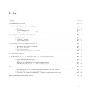 Índice
Pág. 01
Prólogo
Unas palabras de las autoras
1.1. Definición:
1.2 Criterios diagnósticos
1.3. Diagnóstico diferencial y comorbilidad.
2.1. Comunicación
2.2. Relaciones Sociales
2.3. Flexibilidad cognitiva
3.1. Regulación emocional y conductual
3.2. Regulación sensorial
3.3. Coordinación motora
3.4. Organización y planificación del estudio
5.1. Dificultades de tipo emocional
5.2. Higiene y cuidado personal
5.3. Aumento de las obsesiones y los rituales de pensamiento
5.4. Dificultades académicas en educación secundaria
Anexos
1. Criterios diagnósticos del Síndrome de Asperger según el DSM-IV-R (299.80):
2. Escala Australiana para Síndrome de Asperger
3. Cuestionario de Screening para Espectro Autista de Alto Funcionamiento, ASSQ
Bibliografía y material de utilidad práctica
1. ¿Me conoces? Qué es el Síndrome de Asperger
2. Características centrales del alumno con SA
3. Otros rasgos característicos en alumnos con SA
4. Acoso escolar (bullying)
5. La adolescencia en el SA ¿Que pasará cuando Lolo se vaya haciendo mayor?
Anexos
03
05
07
10
11
12
14
17
21
24
27
29
33
35
36
44
50
53
54
55
55
58
61
62
66
68
Pág.
Pág.
Pág.
Pág.
Pág.
Pág.
Pág.
Pág.
Pág.
Pág.
Pág.
Pág.
Pág.
Pág.
Pág.
Pág.
Pág.
Pág.
Pág.
Pág.
Pág.
Pág.
Pág.
Pág.
Pág.
Pág.
 