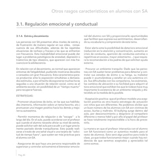 3.1. Regulación emocional y conductual
3.1.4. Estrés y decaimiento nal del alumno con SA y proporcionarle oportunidades
que faciliten que exprese sus sentimientos, desarrollan-
do su vocabulario y comprensión de este tema.Las personas con SA presentan altos niveles de estrés y
de frustración de manera regular en sus vidas, conse-
· Estar alerta ante la posibilidad de deterioro emocionalcuencia de sus dificultades, además de las repetidas
(reducción en la atención y concentración, aumento ensituaciones de rechazo y fracaso a las que se enfrentan
crisis de conducta, aparición de conductas extrañas ocon frecuencia. Esta inestabilidad emocional puede dar
repetitivas en exceso, mayor aislamiento…) que requie-lugar a problemas patológicos de ansiedad, depresión o
ra la recomendación a los padres de que soliciten ayudatrastornos de tipo obsesivo, que aparecen con más fre-
externa.cuencia en la adolescencia.
· Procurar un ambiente tranquilo: Dado que las perso-En relación con el decaimiento, es normal que aparezcan
nas con SA suelen tener problemas para detectar y con-síntomas de fatigabilidad, pudiendo mostrarse decaídos
trolar sus estados de ánimo o su fatiga, su malestaro cansados con gran frecuencia. Esta característica pare-
puede ir acumulándose y estallar en una auténtica cri-ce producirse ante la exposición simultánea a demasia-
sis. Sus dificultades con los compañeros, los exámenes,dos estímulos, o por el hecho de exponerse muchas horas
los cambios de ubicación o su facilidad para adquirir elseguidas a una situación de relación social, como es el
tono emocional que exhiben los que le rodean hace muyambiente escolar, sin posibilidad de un “tiempo muerto”
importante la existencia de un ambiente relajado y dis-para recuperar fuerzas.
tendido en la medida de lo posible.
ESTRATEGIAS:
· Aceptación positiva: que el profesor modele una acep-
tación positiva es otra buena estrategia de actuación· Promover situaciones de éxito, en las que sus habilida-
con niños que son diferentes. No podemos olvidar quedes (memoria, información sobre un tema favorito, etc.)
un buen número de los alumnos con SA son víctimas depromuevan una imagen positiva hacia los demás y mejo-
acoso, burlas y maltrato. El bullying surge dentro delren su autoestima.
aula, por desconocimiento y desprecio al compañero
diferente o menos hábil y por ello el papel del profesor· Permitir momentos de relajación o de “escape” a lo
se hace totalmente imprescindible a la hora de preve-largo del día. En el aula, puede acordarse con el profesor
nirlo.que cuando el alumno necesite aliviar su nivel de estrés,
puede solicitar salir del aula para acudir a un lugar previa-
La manera en que el profesor interactúa con el alumnomente pactado donde tranquilizarse. Esto puede reali-
con SA funcionará como un autentico modelo para elzarse a través de una señal visual o una tarjeta de “solici-
resto de alumnos. Esto será algo positivo para toda latud de tiempo fuera”, que suelen ser más prácticas para
clase, ya que todos funcionamos mejor cuando hay evi-el alumno con SA.
dencias de que seremos aceptados y apreciados tal
como somos.· Asegurarse de que haya una persona responsable de
supervisar y controlar activamente el bienestar emocio-
Pág.30
Otros rasgos característicos en alumnos con SA
 