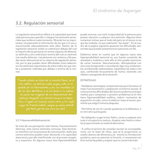 La regulación sensorial se refiere a la capacidad que tiene puede acarrear una total incapacidad de la persona para
cada persona para percibir e integrar los estímulos senso- prestar atención a cualquier otro estímulo. Algunos niños
riales que recibe en cada momento, filtrando los no impor- comentan incluso que el ruido del patio en el recreo no es
tantes, incorporando la información de los que sí lo son y que les moleste, es que realmente “les duele”. En el cua-
reaccionando adecuadamente ante ellos. Dentro de la dro de la página siguiente aparecen las dificultades sen-
regulación sensorial, existe un umbral por debajo del cual soriales que pueden presentarse en personas con SA.
la mayoría de las personas no somos capaces de detectar
un estimulo y otro umbral por encima del cual un estimulo Debemos tener en cuenta que en algunos casos esta
nos resulta doloroso. Las personas con autismo y SA pue- hipersensibilidad sensorial es una fuente constante de
den tener alteraciones en su sistema de regulación senso- ansiedad y molestia y ante ello el niño puede reaccionar
rial, por lo que pueden tener dificultades como seleccio- de varias maneras: desconectando, distrayéndose con
nar los estímulos importantes de entre todos los que reci- otra cosa (imaginando o recordando algo muy vívidamen-
be o presentar umbrales por debajo o encima de lo nor- te), produciendo estereotipias, tapándose los oídos o los
mal. ojos, cambiando bruscamente de humor, teniendo una
rabieta o escapando de la situación.
ESTRATEGIAS
· Establecer estrategias compensatorias para favorecer el
mejor funcionamiento y adaptación al entorno escolar. Si
conocemos las dificultades del alumno podemos anticipar
medios para compensar o prevenir problemas (si el niño
tiene hipersensibilidad auditiva, reducir momentos de
exposición al ruido, como la salida en masa al recreo, per-
mitirle que salga 5 minutos después).
· Permitirle de vez en cuando quedarse en la biblioteca, o
en otro sitio que le guste.
· No obligarle a coger la tiza, fieltro, ceras o cualquier otra
3.2.1 Hipersensibilidad sensorial: cosa si no soporta su textura. Aceptar este hecho e inten-
tar proporcionarle un material alternativo.
Se trata de una percepción más intensa, frecuentemente
dolorosa, ante ciertos estímulos comunes. Este fenóme- · Si utiliza el servicio de comedor escolar es aconsejable,
no interfiere con los procesos de comunicación, dado que como con el resto de niños, que se le proporcione un
ciertos estímulos pueden estar afectando a la capacidad amplio abanico de alimentos y se intente su introducción
atencional y por ello interfiriendo con el proceso recepti- paulatina, pero es esencial no forzarle, ni enzarzarse con
vo y expresivo. En algunos casos esta hipersensibilidad él en luchas de poder y aceptar que no comerá de todo.
“Cuando estaba en clase de la señorita Paula, en el
otro edificio, me distraía mucho porque podía oír el
zumbido de los fluorescentes y eso me recordaba al
de las Apis Melliferas y se me venían a la cabeza
sin parar las imágenes de mis documentales del
National Geografic. La señorita siempre me decía:
“Lolo, si sigues así sacarás malas notas y los reyes
magos te traerán carbón”…aunque yo nunca entendí
qué tenía que ver una cosa con otra”.
3.2. Regulación sensorial
El síndrome de Asperger
Pág. 33
 