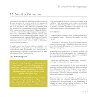 Los niños con SA a menudo presentan problemas de coor- Estos alumnos acostumbran a tener dificultades en el
dinación y suelen ser motrizmente torpes (patosos al equilibrio y la propiocepción que, unidos a sus dificulta-
correr o saltar, tener dificultad para atrapar la pelota, aun- des de coordinación y posible rechazo al contacto físi-
que se le lance desde cerca, dificultad para seguir el rit- co, pueden convertir la gimnasia y el deporte en situa-
mo, pedalear, etc.), por ello encuentran especialmente ciones especialmente estresantes para ellos.
difícil responder a las demandas de Educación Física y
participar en actividades deportivas o ciertos juegos con ESTRATEGIAS
otros niños. Si añadimos las dificultades que suelen tener
para aprender espontáneamente las reglas sociales y las · Enseñarle explícitamente y de forma progresiva las
normas de los juegos, sus posibilidades de participación normas de los juegos y deportes apropiados a su edad
social se ven aún más reducidas. A estas limitaciones en y grupo.
motricidad gruesa, suelen sumarse otras en motricidad
fina (escribir, recortar, etc.). · Considerar la necesidad de proporcionarle apoyos
visuales con las normas y los pasos a seguir para partici-
En problemas de coordinación o de motricidad la inter- par en las clases de E.F., así como en cualquier otra acti-
vención global sería igual a la que se llevaría a cabo con vidad que lo requiera.
cualquier otro niño. Igualmente, si sus necesidades lo
indican, se podría solicitar la intervención de un Terapeu- · Evaluarle conforme a criterio, no a norma, es decir, cali-
ta Ocupacional o un Fisioterapeuta ficarle en función de los progresos que vaya adquirien-
do y no en comparación con los resultados que se pue-
3.3.1. Motricidad gruesa den esperar en otros niños de su edad.
· Evaluar sus preferencias, y apoyarle para aprender y
participar en actividades físicas preferidas.
· Para no causarle frustración en una situación que de
antemano sabemos que le será difícil, debemos valorar
el nivel de exigencia en estas clases o intentar que las
realicen en grupos pequeños. En algunos casos o
según se vaya haciendo mayor puede ser conveniente
aconsejarle deportes individuales.
· En general la intervención global sería igual a la que se
llevaría a cabo con cualquier niño con problemas de
coordinación o de motricidad. Si sus necesidades lo
indican, se podría solicitar la intervención de un Tera-
peuta Ocupacional o un Fisioterapeuta.
El síndrome de Asperger
3.3. Coordinación motora
” Aunque me veas siempre con mi balón, siempre he
sido un desastre en la clase de gimnasia, y eso
que mi madre me lleva a psicomotricidad desde los
cinco años. Puede que sea patoso y no entienda
bien tantas reglas, vale, pero siempre me ha
gustado correr y tirar a gol.
Este año tengo mucha suerte con Nacho, mi profe
nuevo, que me ayuda a mejorar en esto y no me
obliga a hacer lo que a todos. Además últimamente
me ha puesto de portero y no me va tan mal….”
El síndrome de Asperger
Pág. 35
 