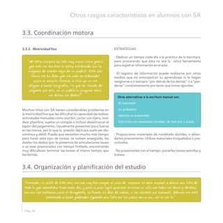 3.3.2. Motricidad fina ESTRATEGIAS
· Dedicar un tiempo cada día a la práctica de la escritura,
pero procurando que ésta no sea la única herramienta
para registrar información en el aula.
· El registro de información puede realizarse por otros
medios que no entorpezcan su aprendizaje ni le hagan
resignarse a ir siempre “por detrás de los demás” o a “per-
derse” constantemente por tener que tomar apuntes.
Muchos niños con SA tienen considerables problemas en
la motricidad fina que les dificultan la capacidad de realizar
actividades manuales como escribir, cortar con tijera, mol-
dear plastilina, sujetar un compás o incluso desenroscar el
tapón del pegamento. Usualmente presentan poca fuerza
en las manos, por lo que la presión del trazo suele ser dis-
· Proporcionar materiales de modelado dúctiles, o ablan-continua y débil. Puede que necesiten mucho más tiempo
darlos previamente. Utilizar materiales troquelados o pre-para hacer este tipo de tareas, se cansen enseguida, les
cortados.duelan los dedos (por la presencia de articulaciones laxas)
o se vean presionados con tiempo limitado, encontrando
· No presionarles con el tiempo, ponerles tareas sencillas ymuy dificultoso terminar las tareas al mismo tiempo que
breves.los demás.
3.3. Coordinación motora
”Mi letra siempre ha sido muy mala (como quiero
que esto se lea bien lo estoy escribiendo con la
máquina de escribir vieja de mi padre). Este año
Gema me ha dicho que me pida un ordenador
para mi cumple. Gracias a ella ya no me
obligan a hacer caligrafía, ¡lo que he llorado de
pequeño por eso, no os podéis ni imaginar cómo
me dolían los dedos!” Otras alternativas a la escritura manual son:
-El ordenador
-La grabadora
-Apuntes ya preparados
-Ejercicios con respuestas cerradas, de tipo test u orales
3.4. Organización y planificación del estudio
“Fernando, mi profe de este año, me cae muy bien porque al poco de empezar el curso empezó a darme una lista de
todo lo que necesitaba traer cada día, y poco a poco logré aparecer en clase no sólo con todos los libros y libretas,
sino con las castañas para el Amagüestu, la flauta los días de música, o las caretas por carnaval. Además me está
enseñando a hacer quebrados siguiendo una lista con los pasos uno a uno, así no me lío.”
Pág. 36
Otros rasgos característicos en alumnos con SA
 