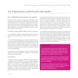 3.4. Organización y planificación del estudio
Sobre los deberes:
· En muchos casos puede que sea necesario disminuir la
carga de deberes a realizar en casa o proporcionarles un
tiempo extra en una clase especial, donde se les pueda
proporcionar la estructura adicional que el niño necesita
para terminar su trabajo (de clase y de casa).
· Los niños con SA a menudo tienen la necesidad imperiosa
de acabar lo que empiezan, por lo tanto es recomendable
disminuir el número de ejercicios y que logren acabar las
tareas encomendadas.
· Considerar que algunos padres pueden invertir varias
horas cada noche ayudando a su hijo a terminar los deberes
y que este sobreesfuerzo a la larga es sumamente
estresante y contraproducente.
Pág. 40
Otros rasgos característicos en alumnos con SA
3.4.2. Habilidades de procesamiento y concentración · El profesor debe intentar de modo activo que el niño con
SA abandone sus pensamientos obsesivos/fantasías inter-
nas y se centre en la realidad. “Traer de vuelta al niño a laEs frecuente que estos niños presenten dificultades para
clase” se puede convertir en una tarea constante, peroadecuarse a los tiempos de trabajo escolar, sobre todo
sumamente necesaria. Una buena estrategia a este res-cuando presentan un excesivo y rígido perfeccionismo
pecto es crear una alta estructuración de tiempos y tareasque les lleva a centrarse en detalles de la tarea y a una reali-
(incluso en su tiempo de recreo, ya que tienden a sumer-zación minuciosa y lenta de la actividad. En otros muchos
girse intensamente en fantasías tan vívidas que puedencasos reúnen las características definitorias de la inaten-
hacerles perder el contacto con la realidad).ción o falta de concentración.
· Para facilitar la concentración: a los niños con problemasEn relación con estos problemas debemos tener en cuenta que:
de concentración importantes les suelen resultar útiles las
sesiones de trabajo con una duración determinada, objeti-· Su rendimiento suele ser significativamente menor en
vos y pasos claros y un programa de refuerzo que les mues-tareas de lápiz y papel que en tareas orales o en otro for-
tre que el cumplimiento de las tareas conduce a conse-mato.
cuencias positivas (este tipo de programa motiva al niño
con AS a ser productivo, y baja su nivel de estrés ya que le· En los test psicopedagógicos suelen resolver las tareas
produce sensación de competencia).aunque lo hacen fuera de tiempo. El rendimiento cuantita-
tivo y cualitativo es significativamente diferente en los test
que incluyen la variable tiempo respecto a los que no la
incluyen, por ello resultaría interesante que el equipo de
orientación incluyese esta variable ante cualquier evalua-
ción psicopedagógica.
· Los alumnos con S. de Asperger se fijan en detalles irrele-
vantes y les cuesta sintetizar y reproducir el contenido
central de una explicación.
ESTRATEGIAS:
· Trabajar en tiempo Asperger: Debido a su lentitud de pro-
cesamiento de la información, en primer lugar debemos
asegurarnos de que han comprendido lo que se les pre-
gunta o lo que tienen que hacer utilizando lenguaje con-
creto, y en segundo lugar concederles más tiempo para
responder o realizar la actividad. Esto debe de tenerse
siempre en cuenta a la hora de realizar tareas, darles debe-
res para casa y sobre todo en los exámenes.
 