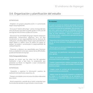 3.4. Organización y planificación del estudio
En resumen:
En cuanto al proceso de enseñanza aprendizaje uno de los
objetivos primordiales de la intervención con estos alumnos
se centra en el desarrollo de habilidades. Ellos necesitan, más
que otros, ayuda para construir las habilidades necesarias
para su acceso al currículo. La intervención ha de dirigirse a
todas las áreas deficitarias, como la comunicación, las
habilidades sociales, comportamiento adecuado del alumno,
procurando siempre:
· Proporcionar instrucciones al grupo, pero también al alumno
con SA, de forma individual y acompañándolas con apoyos
visuales.
· Procurar que en su caso las actividades sean tan rutinarias y
estructuradas como sea posible.
· Proporcionar una planificación representada visualmente
(lista, agenda).
· Ofrecer una motivación adaptada a las características del
alumno para fomentar el aprendizaje.
· Cambiar comportamientos mediante estrategias de Apoyo
Conductual Positivo y ofrecer oportunidades frecuentes para
practicar y ensayar.
· Integrar acceso al currículo con la intervención en el
comportamiento y la comunicación.
· Adaptar el plan de intervención teniendo en consideración
los medios y a las posibilidades de los educadores (es
preferible no ser demasiado ambiciosos pero actuar en los
puntos básicos).
ESTRATEGIAS:
· Empezar con grupos pequeños (2,3) e ir aumentando
según vaya progresando.
· Si se usa el “sistema del amigo”, sentar al amigo del niño
cerca de él para que éste le pueda ayudar al niño con SA
que siga las instrucciones o acabe con la tarea.
· Estructurar las actividades de grupo (repartir tareas por
adelantado, temporalizar objetivos, etc.) tal que
inicialmente no sea responsabilidad de los alumnos de
cada grupo, sino del profesor. Según vayan aprendiendo a
seguir pasos y a definir cómo se realiza un trabajo en
equipo, se puede ir aumentando la responsabilidad de
cada participante.
· Potenciar y destacar sus capacidades para favorecer
tanto su aceptación como que, a pesar de sus dificultades,
pueda sentirse bien en el grupo.
3.4.6. Comprensión lectora:
Aunque es común que los niños con SA aprendan
fácilmente a leer y lean bien, la comprensión que
presentan es literal, no llegando a sacar conclusiones
abstractas del texto.
ESTRATEGIAS:
· Ensenarle a organizar la información: práctica de
realización de resúmenes, esquemas, etc.
· Trabajar actividades como encontrar los datos relevantes
de un texto.
· Ante la repetición o estudio de un texto comprobar que
ha introducido sentido a lo que ha leído o memorizado.
El síndrome de Asperger
Pág. 43
 
