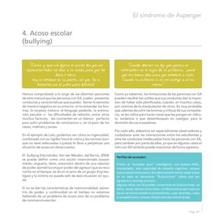 Hemos comprobado a lo largo de las distintas secciones Como ya sabemos, las limitaciones de las personas con SA
de este manual que las personas con SA, suelen presentar pueden resultar tan sutiles que sus conductas dan la impre-
conductas y características que pueden llamar la atención sión de haber sido planificadas, cuando, en muchos casos,
de manera negativa en su entorno: el no entender las bro- son víctimas de la manipulación de otros. Es muy probable
mas, la torpeza motora, el lenguaje pedante, la entona- que además de sufrir las bromas y críticas de sus compañe-
ción peculiar o las dificultades de relación, entre otros ros, se les utilice para hacer cosas que les pongan en ridícu-
muchos factores, les convierten en un blanco perfecto lo, evidencia o que desemboquen en castigos, para la
para sufrir problemas de convivencia o, en el peor de los diversión de sus acosadores.
casos, maltrato y acoso.
Por todo ello, debemos ser especialmente observadores y
En el ejemplo de Lolo, podemos ver cómo su ingenuidad, cuidadosos ante las interacciones entre los estudiantes y
combinada con su rigidez hacia la rutina y las normas (aun- ante las conductas inadecuadas hacia las personas con SA,
que no sean adecuadas o justas) le lleva a perpetuar una pero también por parte de ellas, ya que en algunos casos el
situación de acoso sin darse cuenta. niño con SA también puede reaccionar de forma agresiva.
El bullying (Hernández, Van der Meulen, del Barrio, 2004)
se puede definir como una acción intencionada (causar
miedo, angustia, daño, extorsión) dentro de una relación
de poder asimétrica (mayor poder del agresor) que es recu-
rrente en el tiempo; se da en el seno de un grupo (hay tes-
tigos) y la victima no puede salir de esta situación sin ayu-
da.
Si no se dan las características de intencionalidad, asime-
tría de poder, y continuidad en el tiempo no estamos
hablando de un problema de acoso sino de un problema
de convivencia escolar.
4. Acoso escolar
(bullying)
“Carlos y Juan me dijeron el primer día que me
esperarían todos los días a la salida para que les
diera 2 euros.
Hoy no estaban en la puerta, así que fui a
buscarles por el patio para dárselos”
“Cuando Marcos me dijo que pusiera mi
heteróptero en el cajón de la profesora, pensé
que era buena idea para que estuviese a salvo.
Cuando la profesora lo vio me castigó a mí sin
recreo.”
Perfiles del acosador:
Frente al “acosador puro” (inteligente, con buenas HHSS,
manipulador, alta capacidad de empatía cognitiva, aunque
baja empatía emocional y alta desconexión moral) surge lo que
se ha dado en denominar “Bullyvíctima” (niños que son
agresores y víctimas a la vez).
Algunos niños con SA pueden convertirse en bullyvíctimas, es
decir, causar daños a otros niños. La diferencia es que nunca lo
hacen de forma estable ni premeditada, o por diversión, como
el acosador puro, sino por simple reacción ante el acoso.
El síndrome de Asperger
Pág. 47
 