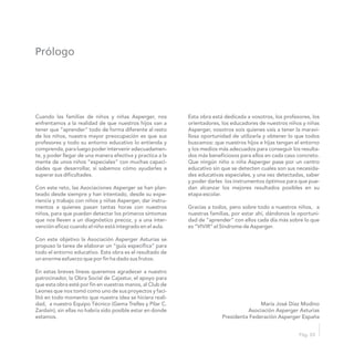 Prólogo
Pág. 03
Cuando las familias de niños y niñas Asperger, nos Esta obra está dedicada a vosotros, los profesores, los
enfrentamos a la realidad de que nuestros hijos van a orientadores, los educadores de nuestros niños y niñas
tener que “aprender” todo de forma diferente al resto Asperger, vosotros sois quienes vais a tener la maravi-
de los niños, nuestra mayor preocupación es que sus llosa oportunidad de utilizarla y obtener lo que todos
profesores y todo su entorno educativo lo entienda y buscamos: que nuestros hijos e hijas tengan el entorno
comprenda, para luego poder intervenir adecuadamen- y los medios más adecuados para conseguir los resulta-
te, y poder llegar de una manera efectiva y practica a la dos más beneficiosos para ellos en cada caso concreto.
mente de unos niños “especiales” con muchas capaci- Que ningún niño o niña Asperger pase por un centro
dades que desarrollar, si sabemos cómo ayudarles a educativo sin que se detecten cuales son sus necesida-
superar sus dificultades. des educativas especiales, y una vez detectadas, saber
y poder darles los instrumentos óptimos para que pue-
Con este reto, las Asociaciones Asperger se han plan- dan alcanzar los mejores resultados posibles en su
teado desde siempre y han intentado, desde su expe- etapa escolar.
riencia y trabajo con niños y niñas Asperger, dar instru-
mentos a quienes pasan tantas horas con nuestros Gracias a todos, pero sobre todo a nuestros niños, a
niños, para que puedan detectar los primeros síntomas nuestras familias, por estar ahí, dándonos la oportuni-
que nos lleven a un diagnóstico precoz, y a una inter- dad de “aprender” con ellos cada día más sobre lo que
vención eficaz cuando el niño está integrado en el aula. es “VIVIR” el Síndrome de Asperger.
Con este objetivo la Asociación Asperger Asturias se
propuso la tarea de elaborar un “guía específica” para
todo el entorno educativo. Esta obra es el resultado de
un enorme esfuerzo que por fin ha dado sus frutos.
En estas breves líneas queremos agradecer a nuestro
patrocinador, la Obra Social de Cajastur, el apoyo para
que esta obra esté por fin en vuestras manos, al Club de
Leones que nos tomó como uno de sus proyectos y faci-
litó en todo momento que nuestra idea se hiciera reali-
dad, a nuestro Equipo Técnico (Gema Trelles y Pilar C. María José Díaz Modino
Zardaín), sin ellas no habría sido posible estar en donde Asociación Asperger Asturias
estamos. Presidenta Federación Asperger España
 
