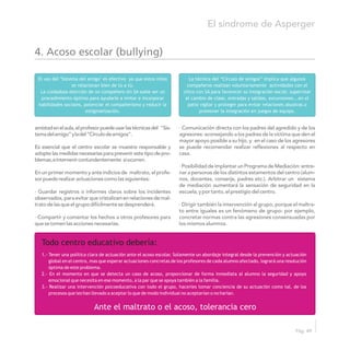 amistadenelaula,elprofesorpuedeusarlastécnicasdel "Sis- · Comunicación directa con los padres del agredido y de los
temadelamigo”yladel“Círculodeamigos”. agresores: aconsejando a los padres de la víctima que den el
mayor apoyo posible a su hijo, y en el caso de los agresores
Es esencial que el centro escolar se muestre responsable y se puede recomendar realizar reflexiones al respecto en
adopte las medidas necesarias para prevenir este tipo de pro- casa.
blemas,eintervenircontundentemente siocurren.
· Posibilidad de implantar un Programa de Mediación: entre-
En un primer momento y ante indicios de maltrato, el profe- nar a personas de los distintos estamentos del centro (alum-
sorpuederealizaractuacionescomolassiguientes: nos, docentes, conserje, padres etc.). Arbitrar un sistema
de mediación aumentará la sensación de seguridad en la
· Guardar registros o informes claros sobre los incidentes escuela,yportanto,elprestigiodelcentro.
observados, para evitar que cristalicen en relaciones de mal-
tratodelasqueelgrupodifícilmentesedesprenderá. · Dirigir también la intervención al grupo, porque el maltra-
to entre iguales es un fenómeno de grupo: por ejemplo,
· Compartir y comentar los hechos a otros profesores para concretar normas contra las agresiones consensuadas por
quesetomenlasaccionesnecesarias. los mismos alumnos.
El síndrome de Asperger
Pág. 49
El uso del "Sistema del amigo" es efectivo ya que estos niños
se relacionan bien de tú a tú.
La cuidadosa elección de un compañero sin SA suele ser un
procedimiento óptimo para ayudarle a imitar e incorporar
habilidades sociales, potenciar el compañerismo y reducir la
estigmatización.
1.- Tener una política clara de actuación ante el acoso escolar. Solamente un abordaje integral desde la prevención y actuación
global en el centro, mas que esperar actuaciones concretas de los profesores de cada alumno afectado, logrará una resolución
óptima de este problema.
2.- En el momento en que se detecta un caso de acoso, proporcionar de forma inmediata al alumno la seguridad y apoyo
emocional que necesita en ese momento, a la par que se apoya también a la familia.
3.- Realizar una intervención psicoeducativa con todo el grupo, hacerles tomar conciencia de su actuación como tal, de los
procesos que les han llevado a aceptar lo que de modo individual no aceptarian o no harían.
La técnica del “Círculo de amigos” implica que algunos
compañeros realizan voluntariamente actividades con el
chico con SA para favorecer su integración social: supervisar
el cambio de clase, entradas y salidas, excursiones...en el
patio vigilar y proteger para evitar relaciones abusivas o
promover la integración en juegos de equipo.
Todo centro educativo debería:
Ante el maltrato o el acoso, tolerancia cero
4. Acoso escolar (bullying)
 