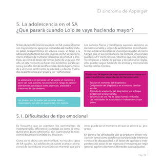 Si bien durante la infancia los niños con SA puede afrontar Los cambios físicos y fisiológicos suponen asimismo un
con mayor o menor apoyo las demandas del medio e inclu- elemento sensible y origen de sentimientos de confusión.
so pasar desapercibidos en algunos casos, al llegar a la Si bien estos cambios físicos y fisiológicos se dan al mismo
adolescencia también para los jóvenes con SA se hace prio- tiempo que en sus compañeros, los cambios emocionales
ritario el deseo de mantener relaciones de amistad o afec- pueden sufrir cierto retraso. Mientras que sus compañe-
tivas, así como el deseo de formar parte de un grupo. Por ros empiezan a hablar de parejas y de saltarse las reglas,
ello, en este momento se hacen más evidentes para la per- ellos pueden seguir hablando de amistad y manteniendo
sona y para los demás las diferencias, dando lugar a menu- fuertes valores morales.
do a un mayor sentimiento de soledad y a deseos frustra-
dos de pertenencia a un grupo y ser “como todos”.
5. La adolescencia en el SA
¿Que pasará cuando Lolo se vaya haciendo mayor?
El síndrome de Asperger
Pág. 53
El niño con SA llegará a la etapa adolescente en mejores o
peores condiciones dependiendo de factores como:
· Edad en el momento del diagnóstico.
· Comprensión del diagnóstico en el entorno familiar-
escolar.
· El grado de aceptación del diagnóstico y el enfoque
terapéutico proporcionado.
· Existencia de una red de apoyo formal e informal.
· Las habilidades de autocuidado e independencia que
posea.
La adolescencia en personas con SA supone el momento a
partir del cual aumenta notablemente el riesgo de padecer
alteraciones psicológicas como depresión, ansiedad o
trastornos de tipo obsesivo.
Los jóvenes con SA suelen ser personas leales y
responsables, con afán de superación y sin malicia.
5.1. Dificultades de tipo emocional
Es frecuente que se acentúen los sentimientos de otros puede ser el momento en que se acelera su pro-
incomprensión, diferencia y soledad, así como la inma- greso.
durez en el plano emocional, con la presencia de reac-
ciones desproporcionadas a la situación. En general las dificultades que se producen tienen rela-
ción con temas como la definitiva conciencia de diferencia
Como se ha dicho con anterioridad, no hay dos casos o incluso de discapacidad, o el deseo de igualdad e inde-
de SA iguales. La adolescencia puede acarrear altera- pendencia (a pesar de ser ingenuos e inmaduros por regla
ciones de la conducta en unos chicos mientras que para general, aspiran a las mismas libertades que sus iguales) .
 