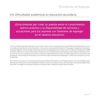 ¡Esforcémonos por crear un puente entre el conocimiento
teórico-práctico y la disponibilidad de servicios y
actuaciones para los alumnos con Síndrome de Asperger
en el sistema educativo!
El síndrome de Asperger
Pág. 57
Como conclusión general nada mejor que la frase anterior. No nos cabe duda de que el Síndrome de Asperger ya no es
un problema desconocido a nivel educativo, ni de que los servicios de Orientación, Pedagogía Terapéutica y Audición y
Lenguaje disponen de estrategias educativas de las que probablemente carecían hace una década. Desde el año 2008
contamos además en nuestra comunidad autónoma con la Unidad Específica de Atención a los Trastornos del Desarrollo.
Sin duda el avance conseguido día tras día a todos los niveles (Servicios Sociales, Sanidad y Educación) y el empeño que
pongamos, hará que siga aumentando el conocimiento sobre el Síndrome de Asperger, su detección temprana y correc-
to abordaje.
Por lo tanto, esta guía no ha nacido únicamente para facilitar información o estrategias básicas, sino con el objetivo aña-
dido de servir de puente entre la realidad de nuestros alumnos con SA en el aula, y los servicios y actuaciones disponibles
para ellos. Conseguirlo redundará sin duda, en la mejora de su calidad de vida y la de sus familias.
5.4. Dificultades académicas en educación secundaria
 