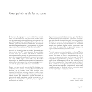 Unas palabras de las autoras
Pág. 05
El síndrome de Asperger no es una entidad bien conoci- Esperamos que este trabajo consiga que el síndrome
da ni fácil de identificar. De pequeños, muchos niños de Asperger no siga siendo ese “síndrome invisible”,
con SA suelen pasar desapercibidos: no presentan ras- que cada día más profesionales de la educación puedan
gos físicos específicos, su inteligencia formal es normal, detectar los primeros signos indicativos con el objetivo
sino alta, y sus dificultades sociales suelen atribuírseles final de que no quede ninguna persona sin recibir los
a problemas de adaptación o personalidad. De ahí que apoyos que necesite desde edades tempranas, que
algunos se refieran a él como “el síndrome invisible”. nadie deje de desarrollar su potencial porque no
supimos ofrecerle los apoyos adecuados.
Aun hoy en día, es fácil que un número demasiado alto
de personas con SA hayan pasado desapercibidas Para ello nos vamos a servir de Lolo, un niño de 11 años
durante años, que no haya sido hasta la educación con SA, quien os acompañará durante todo el recorri-
secundaria cuando reciben un diagnostico correcto, o do por esta guía, os contará sus experiencias y, a su
peor aún, que pasada la educación secundaria e incluso manera, sus pensamientos y sentimientos. Describirá
en edad adulta, sigan acarreando una diversidad sus problemas y también las ayudas que a lo largo de su
asombrosa de diagnósticos que desafortunadamente paso por el sistema educativo le han proporcionado
sólo conllevan consecuencias nefastas para la persona y diferentes profesionales. Nuestro personaje sí ha teni-
una falta de apoyos adecuados a sus necesidades. do la suerte de ser diagnosticado tempranamente y
haber sido su discapacidad comprendida, aceptada y
Es por esto que ante la oportunidad de divulgar este tratada, aunque no desde el primer momento…pero
síndrome en los centros escolares, hayamos intentado bueno, dejemos que eso os lo cuente él.
exponer de la manera más clara posible cómo
detectarlo, qué hacer ante una sospecha y, sobre todo,
cómo intervenir para que reciban los apoyos necesarios
desde edades más tempranas. Porque la realidad es
que, con la ayuda adecuada, muchas personas con SA
llegan a ser profesionales excelentes, incluso expertos Pilar C. Zardaín
en sus áreas de interés. Gema Trelles García
 