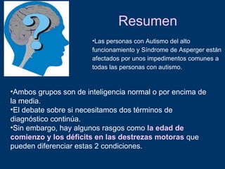 Resumen
                       •Las personas con Autismo del alto
                       funcionamiento y Síndrome de Asperger están
                       afectados por unos impedimentos comunes a
                       todas las personas con autismo.


•Ambos grupos son de inteligencia normal o por encima de
la media.
•El debate sobre si necesitamos dos términos de
diagnóstico continúa.
•Sin embargo, hay algunos rasgos como la edad de
comienzo y los déficits en las destrezas motoras que
pueden diferenciar estas 2 condiciones.
 