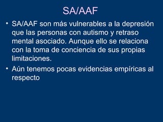 SA/AAF
• SA/AAF son más vulnerables a la depresión
  que las personas con autismo y retraso
  mental asociado. Aunque ello se relaciona
  con la toma de conciencia de sus propias
  limitaciones.
• Aún tenemos pocas evidencias empíricas al
  respecto
 