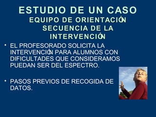ESTUDIO DE UN CASO
      EQUIPO DE ORIENTACIÓN
        SECUENCIA DE LA
          INTERVENCIÓN
• EL PROFESORADO SOLICITA LA
  INTERVENCIÓ PARA ALUMNOS CON
             N
  DIFICULTADES QUE CONSIDERAMOS
  PUEDAN SER DEL ESPECTRO.

• PASOS PREVIOS DE RECOGIDA DE
  DATOS.
 