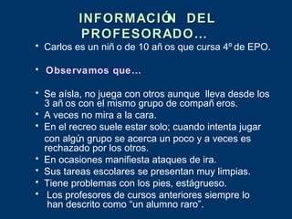 INFORMACIÓ DEL
                   N
         PROFESORADO…
• Carlos es un niñ o de 10 añ os que cursa 4º de EPO.

• Observamos que…

• Se aísla, no juega con otros aunque lleva desde los
  3 añ os con el mismo grupo de compañ eros.
• A veces no mira a la cara.
• En el recreo suele estar solo; cuando intenta jugar
  con algú grupo se acerca un poco y a veces es
          n
  rechazado por los otros.
• En ocasiones manifiesta ataques de ira.
• Sus tareas escolares se presentan muy limpias.
• Tiene problemas con los pies, estágrueso.
• Los profesores de cursos anteriores siempre lo
   han descrito como “un alumno raro”.
 