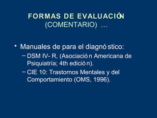 FORMAS DE EVALUACIÓN
       (COMENTARIO) …


• Manuales de para el diagnó stico:
  – DSM IV- R, (Asociació n Americana de
    Psiquiatría; 4th edició n).
  – CIE 10: Trastornos Mentales y del
    Comportamiento (OMS, 1996).
 
