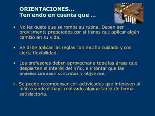 ORIENTACIONES…
  Teniendo en cuenta que …

• No les gusta que se rompa su rutina. Deben ser
  previamente preparados por si tienes que aplicar algún
  cambio en su vida.

• Se debe aplicar las reglas con mucho cuidado y con
  cierta flexibilidad.

• Los profesores deben aprovechar a tope las áreas que
  despierten el interés del niño, e intentar que las
  enseñanzas sean concretas y objetivas.

4. Se puede recompensar con actividades que interesen al
   niño cuando él haya realizado alguna tarea de forma
   satisfactoria.
 