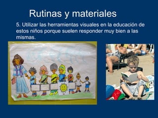 Rutinas y materiales
5. Utilizar las herramientas visuales en la educación de
estos niños porque suelen responder muy bien a las
mismas.
 