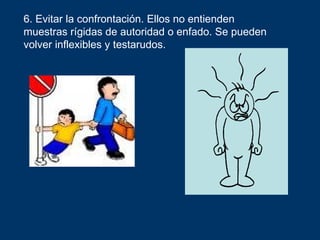 6. Evitar la confrontación. Ellos no entienden
muestras rígidas de autoridad o enfado. Se pueden
volver inflexibles y testarudos.
 