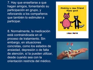 7. Hay que enseñarse a que
hagan amigos, fomentando su
participación en grupo, y
reforzando a los compañeros
que también lo estimulen a
participar.


8. Normalmente, la medicación
está contraindicada en el
proceso de tratamiento. Sin
embargo, en situaciones
concretas, como los estados de
ansiedad, depresión o de falta
de atención, sí la pueden utilizar,
desde cuando sea con la
orientación restricta del médico.
 