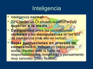 Inteligencia
• Inteligencia normal.
• 22% tienen un CI situado superior o muy
  superior a la media.
• Desigualdad entre las puntuaciones
  verbales y las manipulativas en los test
  de inteligencia (má alto en verbal).
                     s
• Bajas puntuaciones en pruebas de
  comprensió n, reflejan un pobre juicio
  social, fracaso ante la toma de
  responsabilidades, inmadurez y pensamiento
  muy concreto (poco flexible).
 