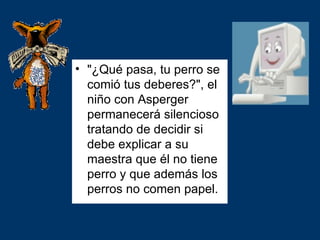 • "¿Qué pasa, tu perro se
  comió tus deberes?", el
  niño con Asperger
  permanecerá silencioso
  tratando de decidir si
  debe explicar a su
  maestra que él no tiene
  perro y que además los
  perros no comen papel.
 
