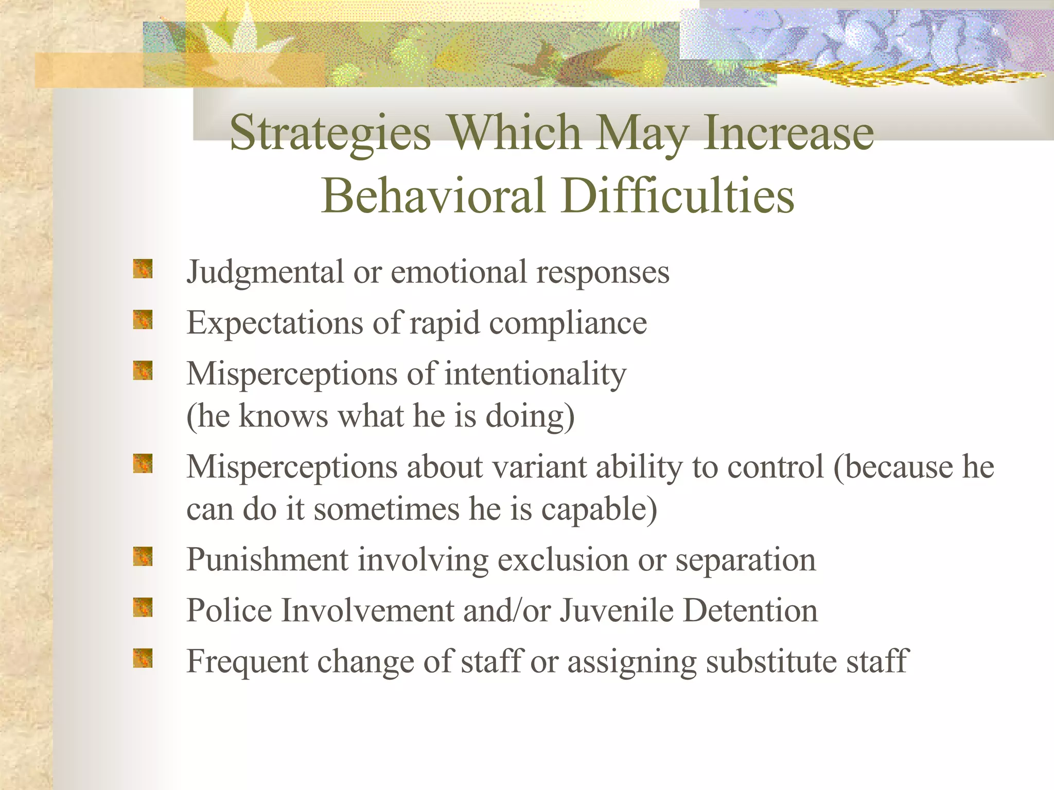 Strategies Which May Increase  Behavioral Difficulties Judgmental or emotional responses Expectations of rapid compliance Misperceptions of intentionality  (he knows what he is doing) Misperceptions about variant ability to control (because he can do it sometimes he is capable) Punishment involving exclusion or separation Police Involvement and/or Juvenile Detention Frequent change of staff or assigning substitute staff   
