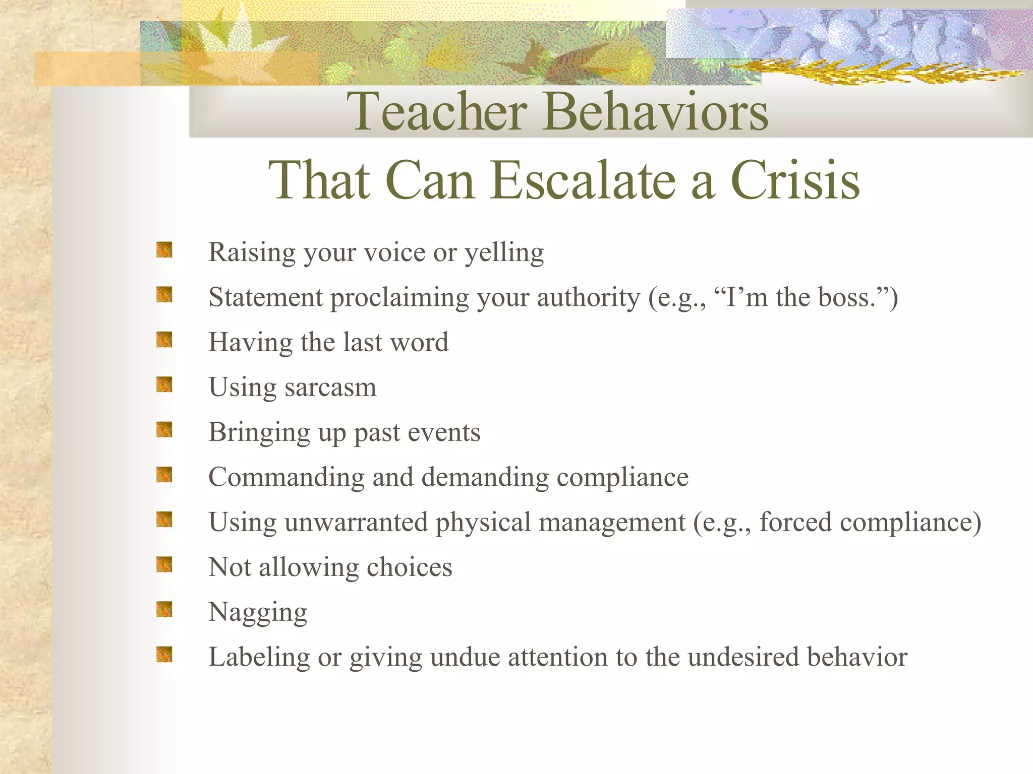 Teacher Behaviors  That Can Escalate a Crisis Raising your voice or yelling Statement proclaiming your authority (e.g., “I’m the boss.”) Having the last word Using sarcasm Bringing up past events Commanding and demanding compliance Using unwarranted physical management (e.g., forced compliance) Not allowing choices Nagging Labeling or giving undue attention to the undesired behavior 