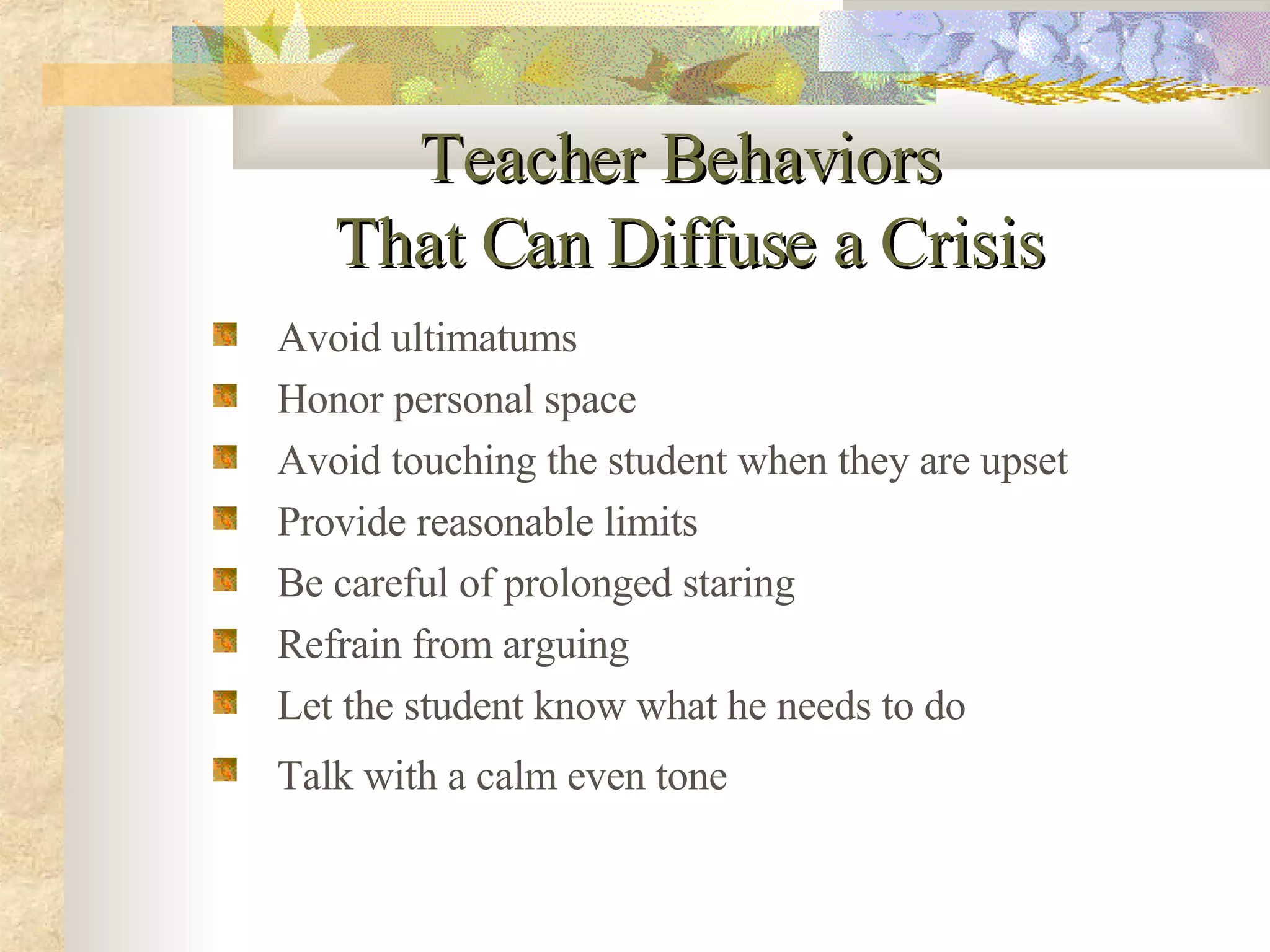 Teacher Behaviors  That Can Diffuse a Crisis Avoid ultimatums Honor personal space Avoid touching the student when they are upset Provide reasonable limits Be careful of prolonged staring Refrain from arguing  Let the student know what he needs to do Talk with a calm even tone   