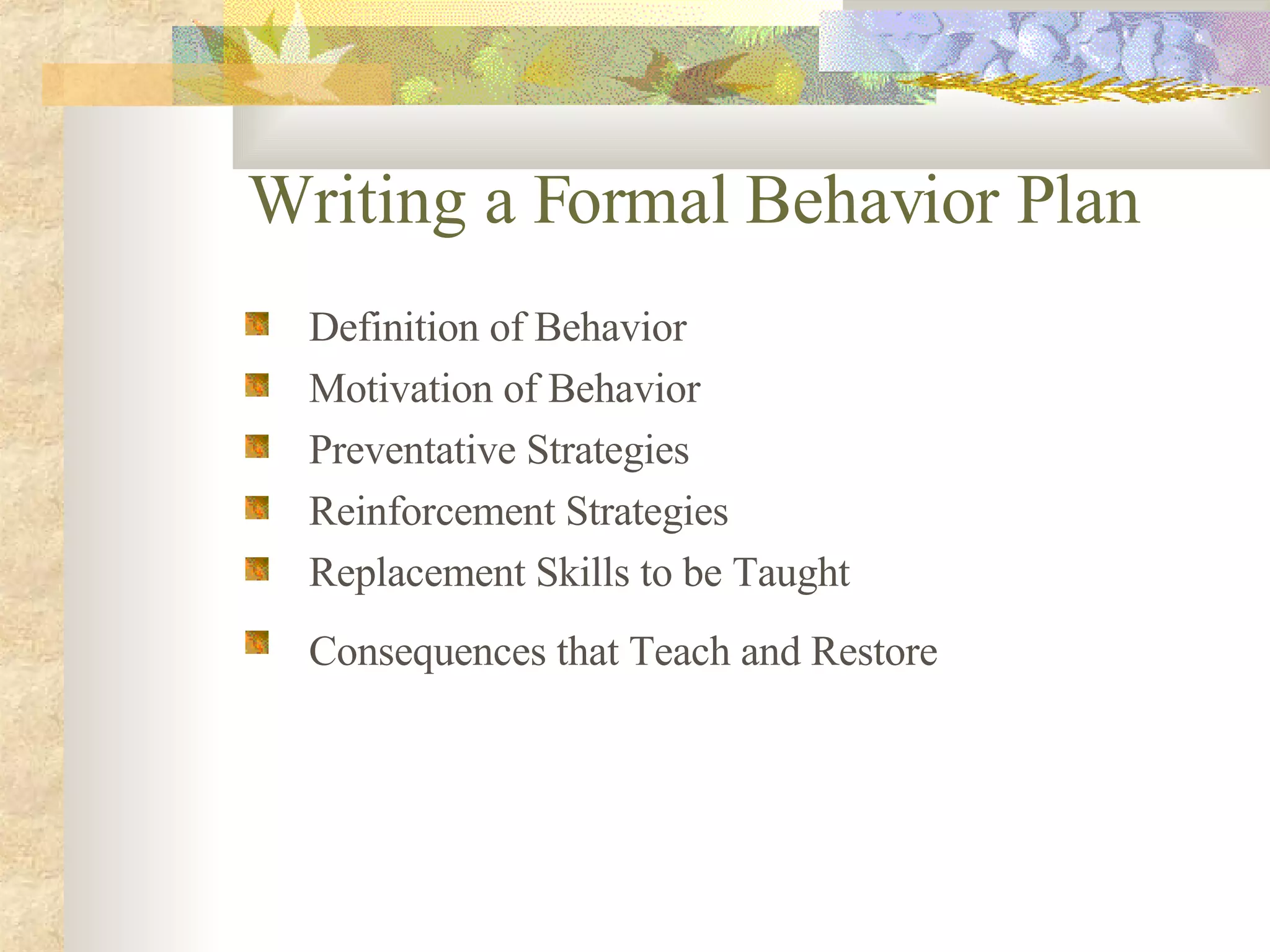 Writing a Formal Behavior Plan Definition of Behavior Motivation of Behavior Preventative Strategies Reinforcement Strategies Replacement Skills to be Taught Consequences that Teach and Restore   