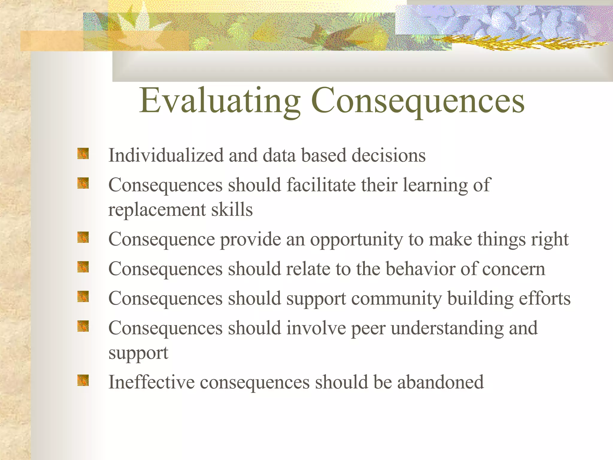 Evaluating Consequences Individualized and data based decisions Consequences should facilitate their learning of replacement skills Consequence provide an opportunity to make things right Consequences should relate to the behavior of concern Consequences should support community building efforts Consequences should involve peer understanding and support  Ineffective consequences should be abandoned 