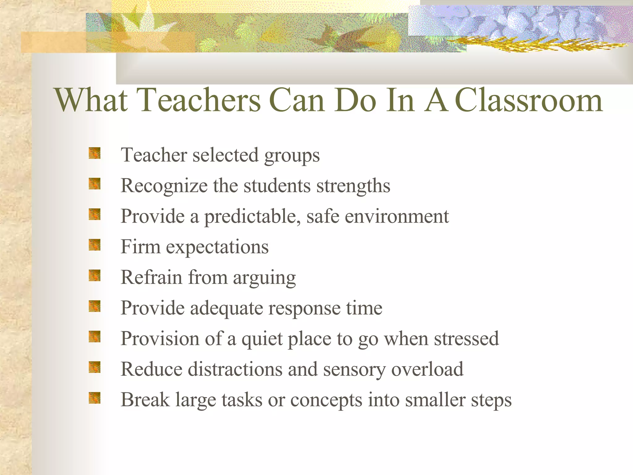What Teachers Can Do In A Classroom Teacher selected groups Recognize the students strengths Provide a predictable, safe environment Firm expectations Refrain from arguing Provide adequate response time Provision of a quiet place to go when stressed Reduce distractions and sensory overload Break large tasks or concepts into smaller steps 