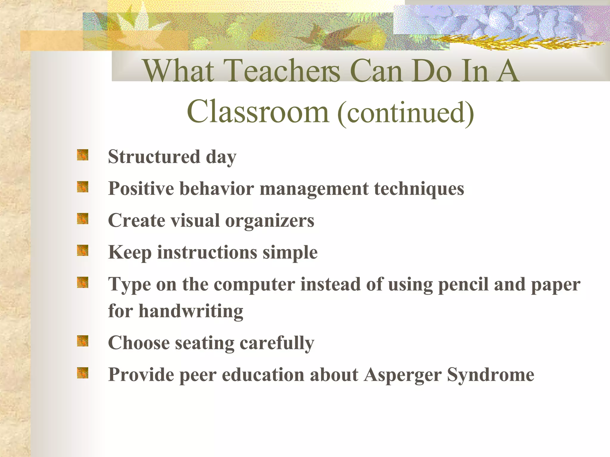 Structured day Positive behavior management techniques Create visual organizers Keep instructions simple Type on the computer instead of using pencil and paper for handwriting Choose seating carefully Provide peer education about Asperger Syndrome What Teachers Can Do In A Classroom  (continued) 