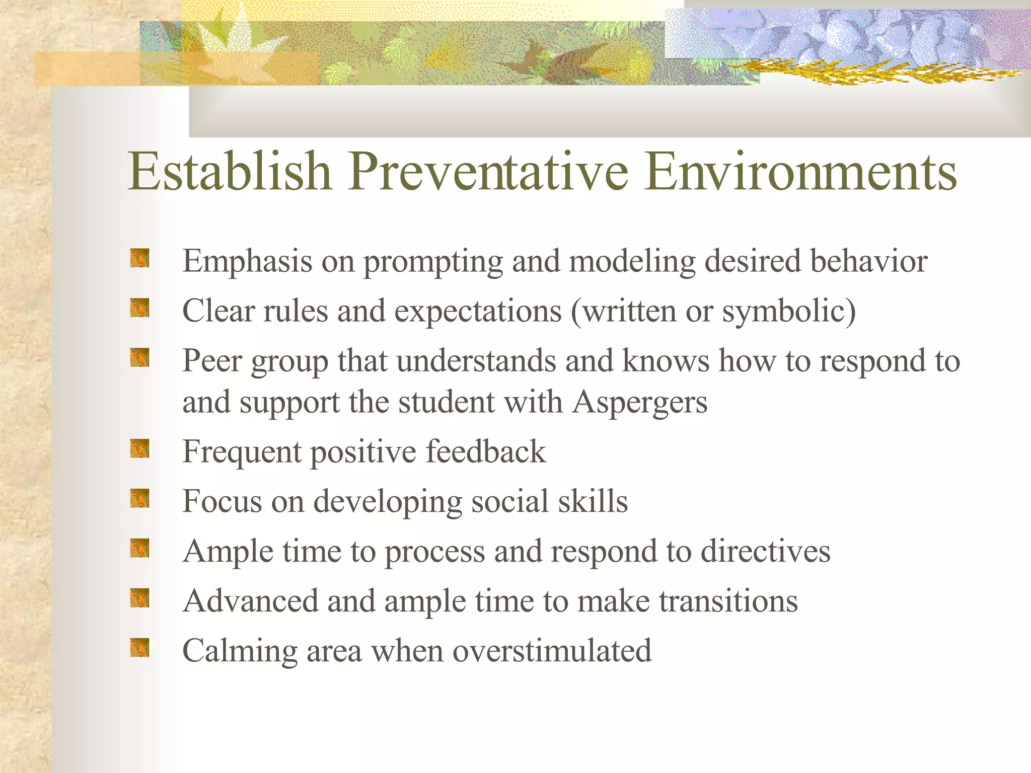 Establish Preventative Environments Emphasis on prompting and modeling desired behavior Clear rules and expectations (written or symbolic) Peer group that understands and knows how to respond to and support the student with Aspergers Frequent positive feedback Focus on developing social skills Ample time to process and respond to directives Advanced and ample time to make transitions Calming area when overstimulated 