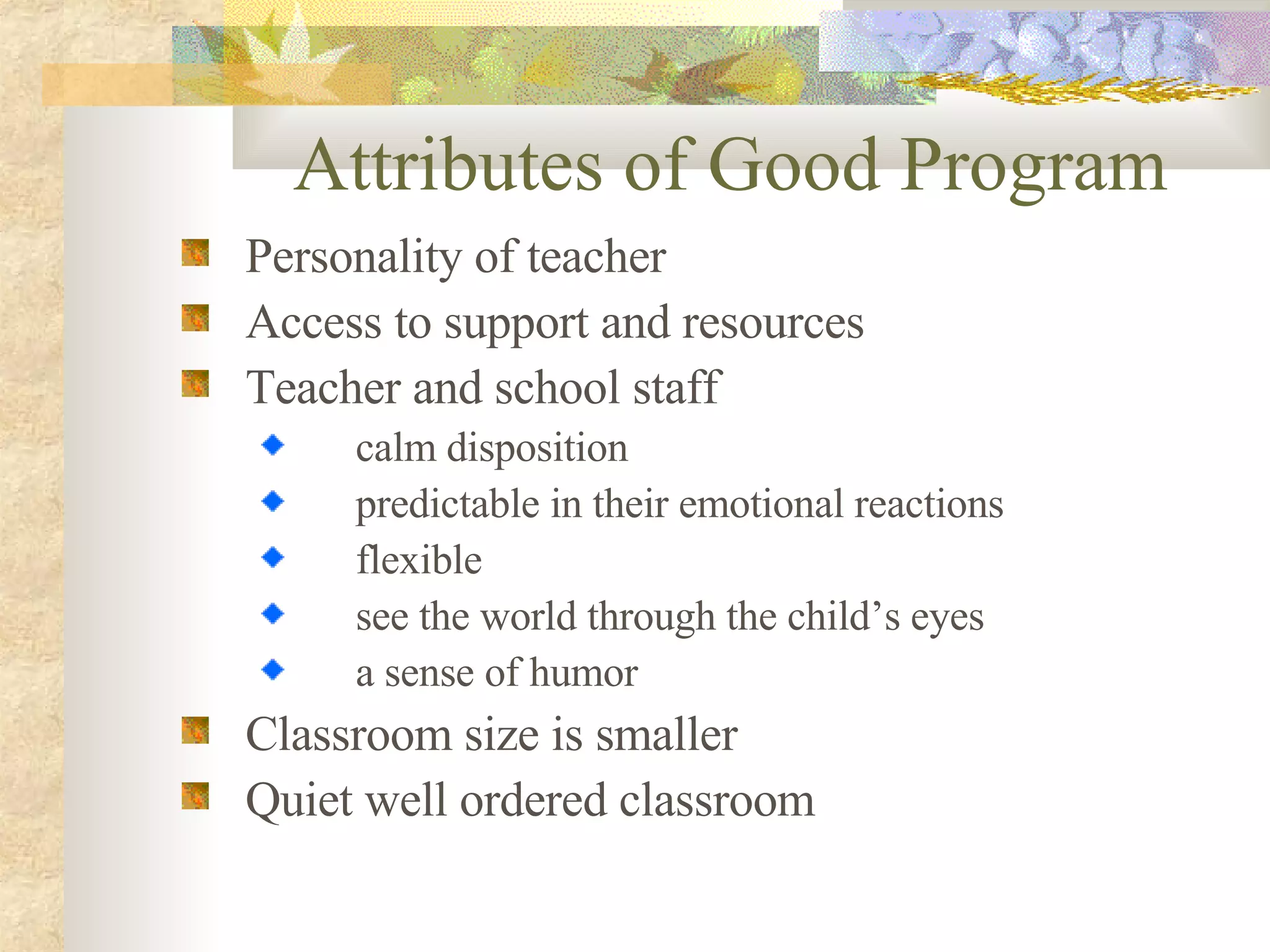 Attributes of Good Program Personality of teacher Access to support and resources Teacher and school staff calm disposition predictable in their emotional reactions flexible see the world through the child’s eyes a sense of humor Classroom size is smaller Quiet well ordered classroom  