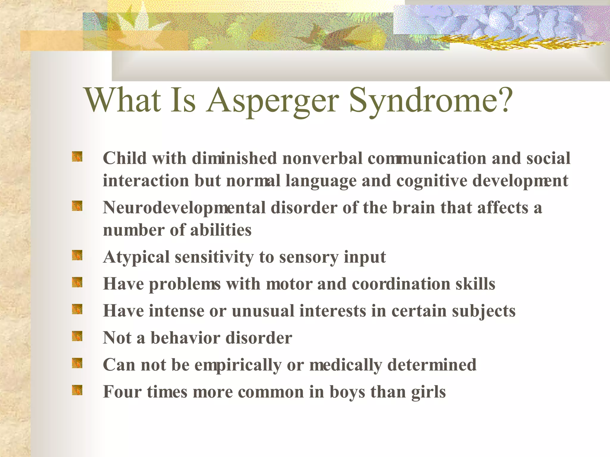 What Is Asperger Syndrome? Child with diminished nonverbal communication and social interaction but normal language and cognitive development Neurodevelopmental disorder of the brain that affects a number of abilities Atypical sensitivity to sensory input Have problems with motor and coordination skills Have intense or unusual interests in certain subjects Not a behavior disorder Can not be empirically or medically determined Four times more common in boys than girls 