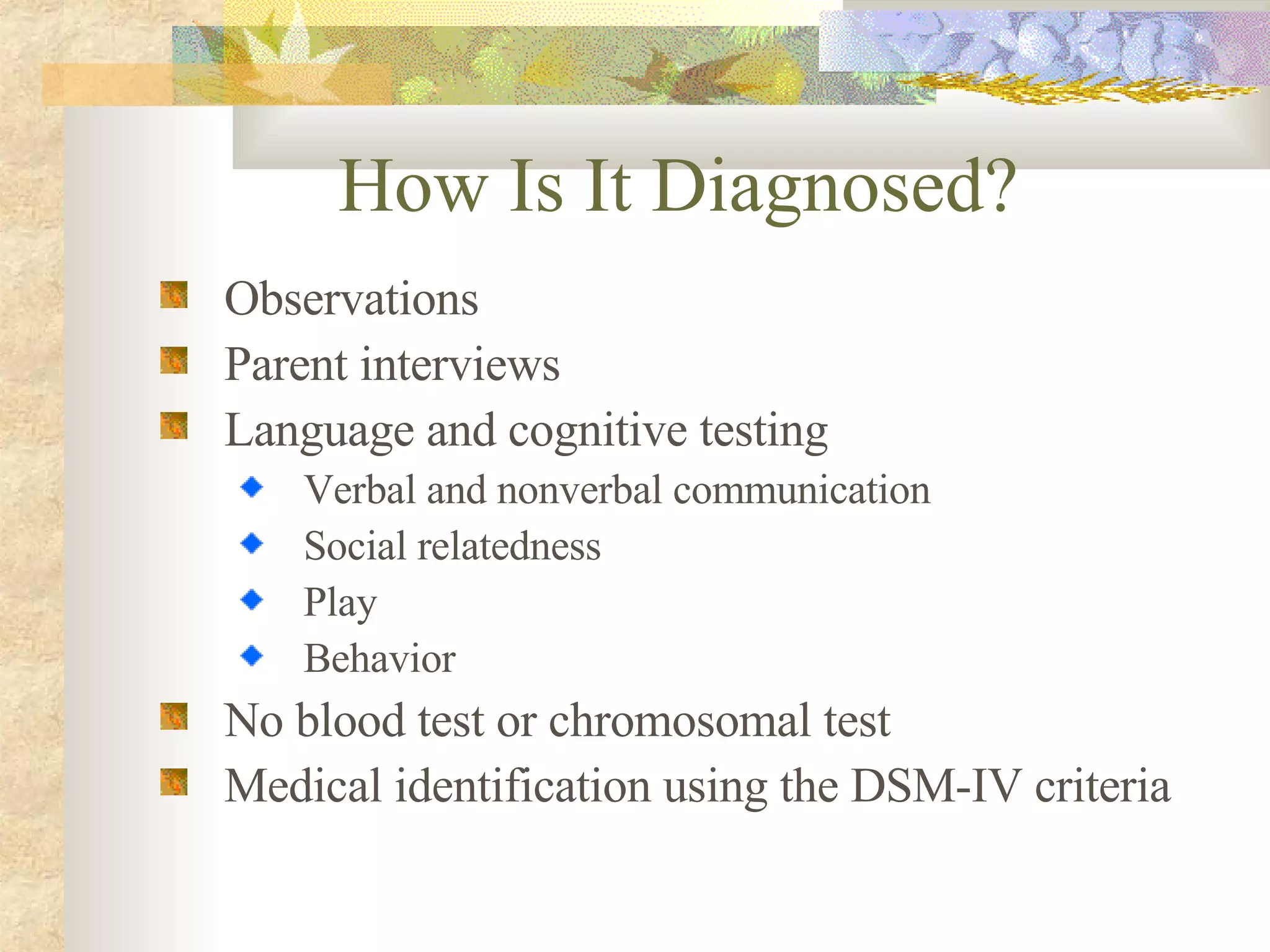 How Is It Diagnosed?   Observations Parent interviews Language and cognitive testing Verbal and nonverbal communication Social relatedness Play Behavior No blood test or chromosomal test Medical identification using the DSM-IV criteria 