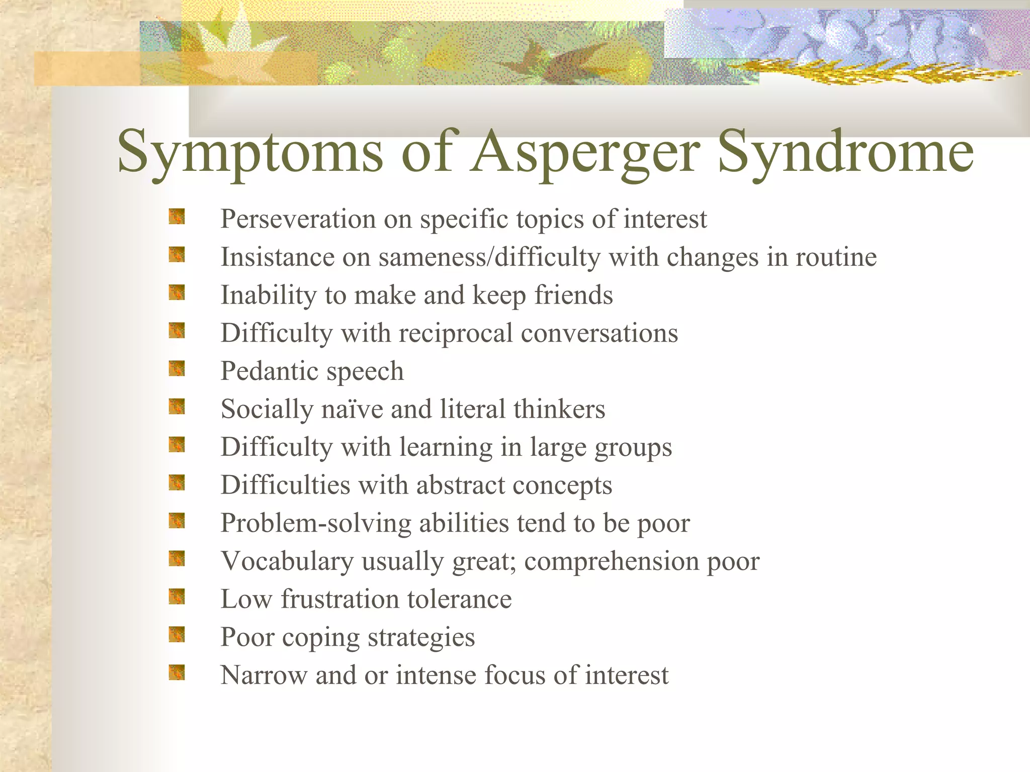 Symptoms of Asperger Syndrome Perseveration on specific topics of interest Insistance on sameness/difficulty with changes in routine Inability to make and keep friends Difficulty with reciprocal conversations Pedantic speech Socially naïve and literal thinkers Difficulty with learning in large groups Difficulties with abstract concepts Problem-solving abilities tend to be poor Vocabulary usually great; comprehension poor Low frustration tolerance Poor coping strategies Narrow and or intense focus of interest 