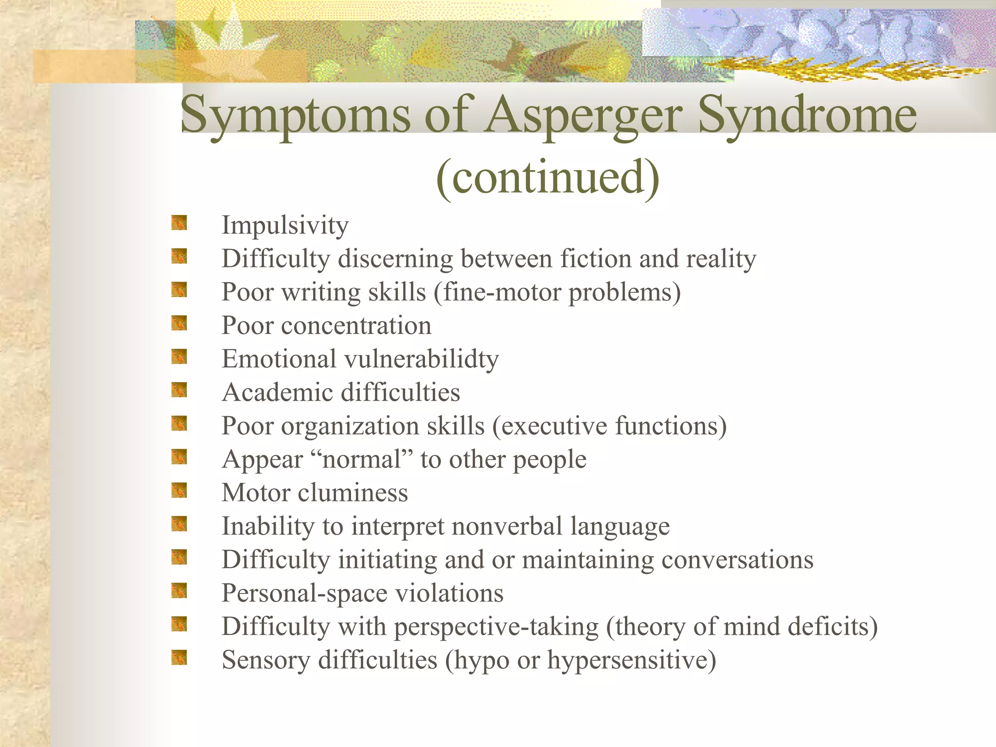 Symptoms of Asperger Syndrome  (continued) Impulsivity Difficulty discerning between fiction and reality Poor writing skills (fine-motor problems) Poor concentration Emotional vulnerabilidty Academic difficulties Poor organization skills (executive functions) Appear “normal” to other people Motor cluminess Inability to interpret nonverbal language Difficulty initiating and or maintaining conversations Personal-space violations Difficulty with perspective-taking (theory of mind deficits) Sensory difficulties (hypo or hypersensitive) 