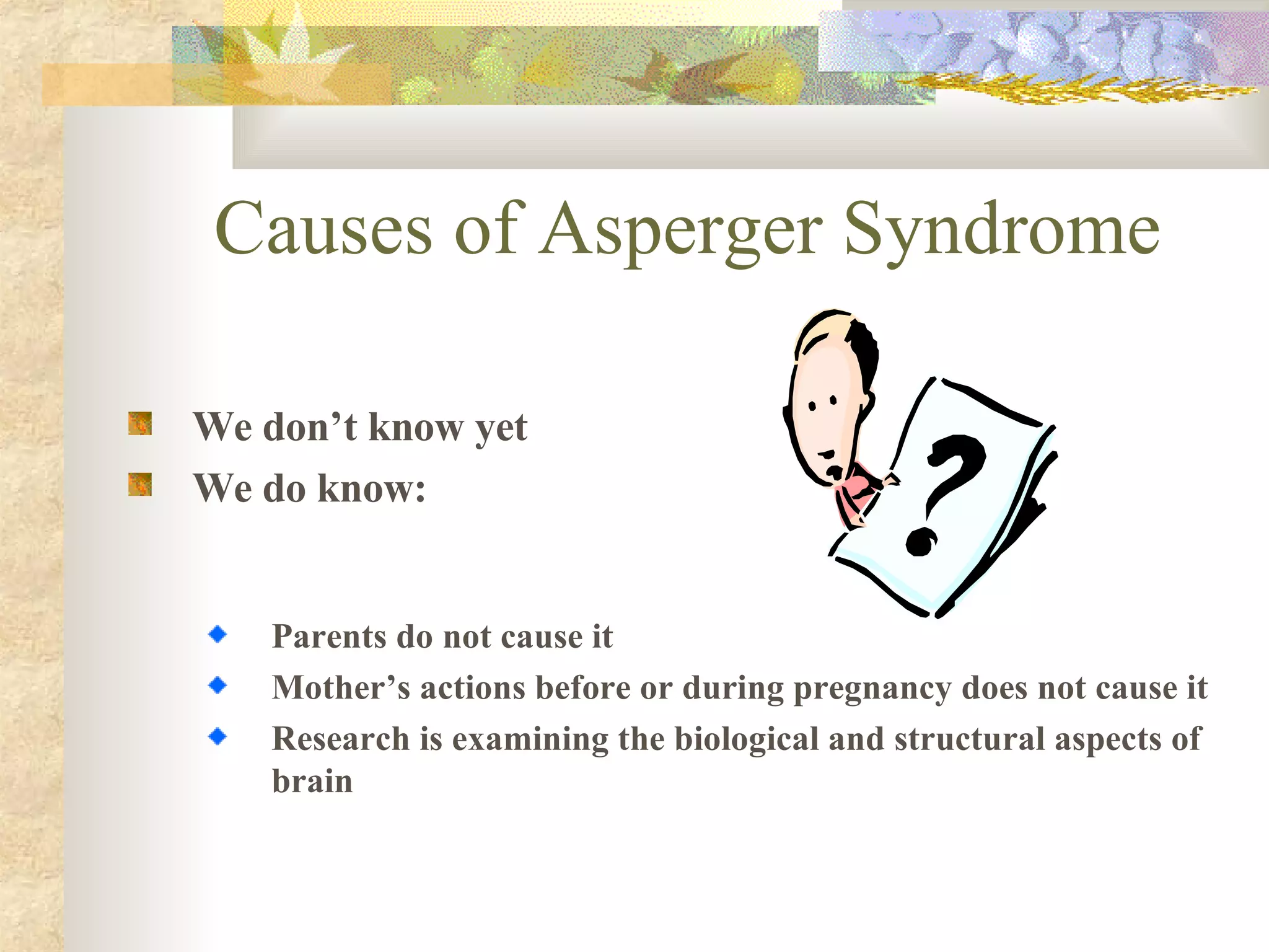 Causes of Asperger Syndrome We don’t know yet We do know: Parents do not cause it Mother’s actions before or during pregnancy does not cause it Research is examining the biological and structural aspects of brain 