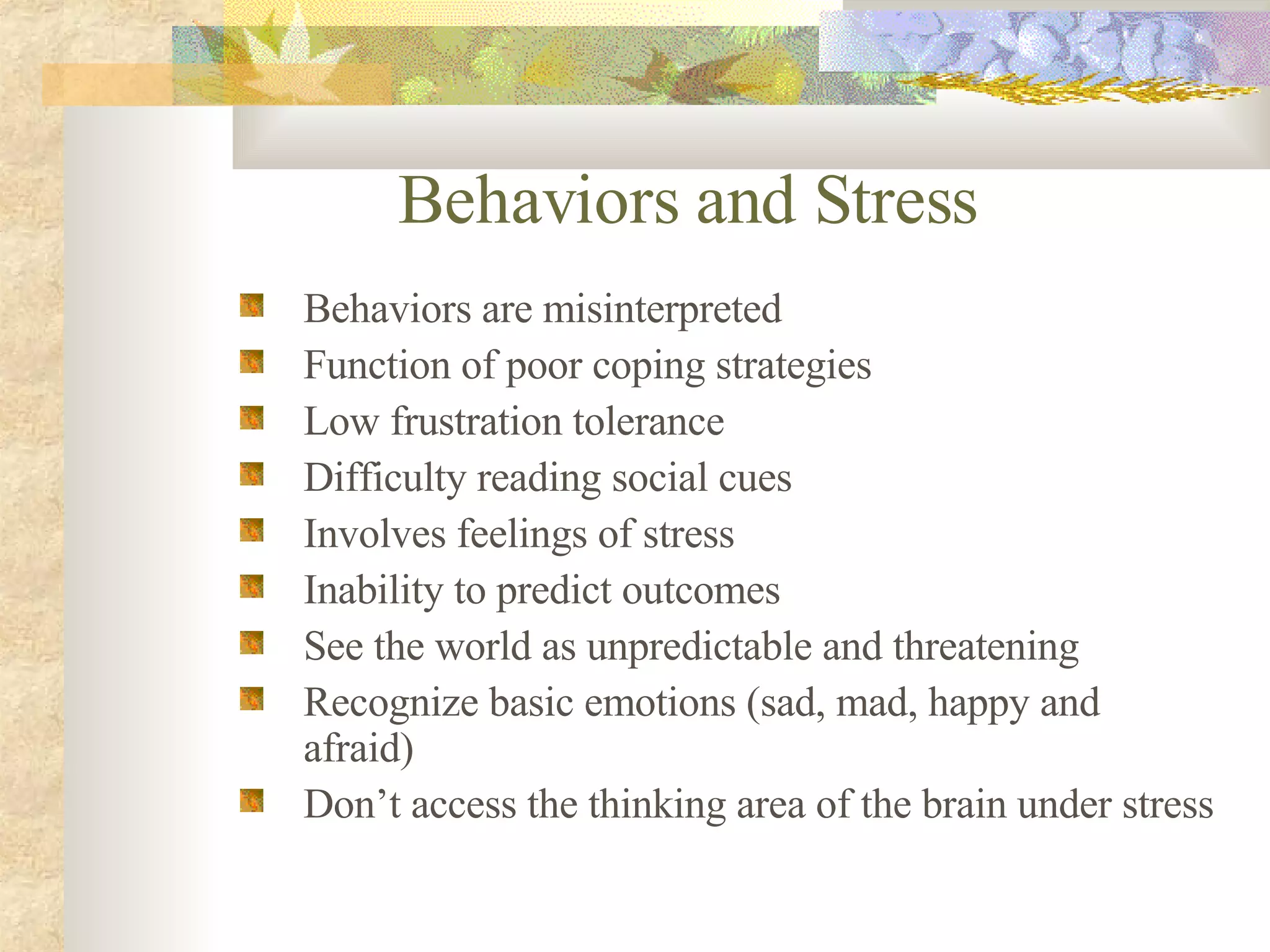Behaviors and Stress Behaviors are misinterpreted Function of poor coping strategies Low frustration tolerance Difficulty reading social cues Involves feelings of stress Inability to predict outcomes See the world as unpredictable and threatening Recognize basic emotions (sad, mad, happy and afraid) Don’t access the thinking area of the brain under stress 