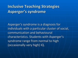 Inclusive Teaching Strategies Asperger’s syndrome Asperger's syndrome is a diagnosis for individuals with a particular cluster of social, communication and behavioural characteristics. Students with Asperger's syndrome range from normal to high (occasionally very high) IQ. 
