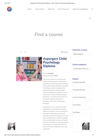 14/12/2017 Aspergers Child Psychology Diploma – CiQ : Centre for International Qualiﬁcations
https://www.ciquk.org/product/aspergers-child-psychology-diploma/ 1/3

Find a course
 Show all 
CIQ ID: CIQ21909
Expiry Date: 30-12-2020
This course will give you comprehensive
lessons of what autism is and digs into a
large portion of the related issues related to
it, especially related to Aspergers Syndrome.
This will give you the knowledge of the
different methods for creating suitable
support for people who suffer from this, as
portrayed by mentally unbalanced people
themselves. You will also look into some of
the speci c cognitive contrasts and
experiences with autism and Asperger
Syndrome.
Measurable issues are analysed and also
explanations are provided to why people
might be powerless in many ways and how
the danger of defencelessness may be
decreased through learning about it. You are
also provided with an in-depth investigation
of the principle autism theories, with option
points of view related to supporting method
of reasoning. You are given the chance to
discuss all of these viewpoints in your own
composition.
Aspergers Child
Psychology
Diploma
Search for a course
Searchproducts…
Course categories
HEALTH AND FITNESS (71)
Enquiry
Your Name (required)
Your Email (required)
Course Provider Name
Course Name
Your Enquiry
0
 
0
 
0
 
 
Home Find a Course About Us Why Choose Us Apply for Accreditation B
 
